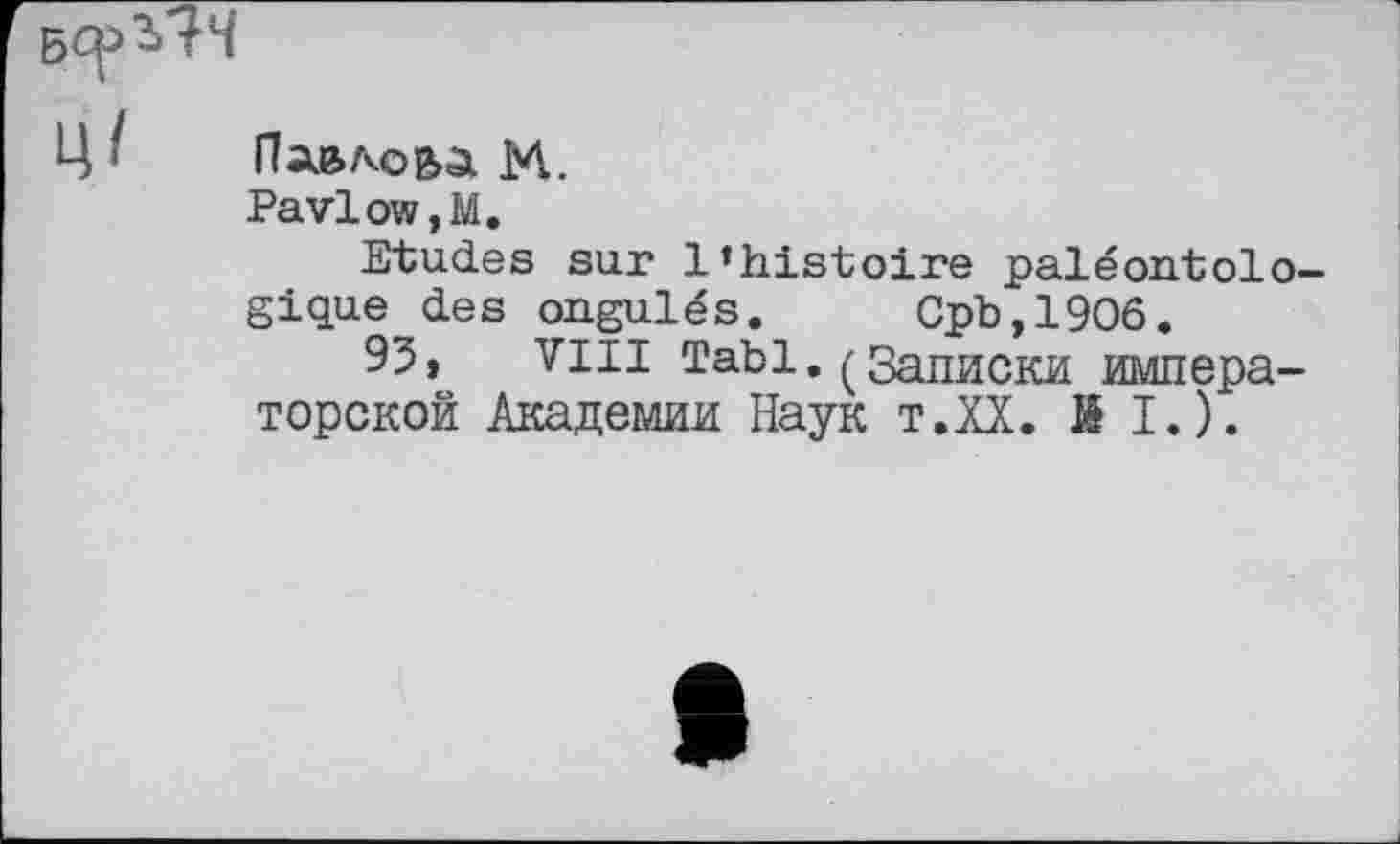 ﻿Ц • Павлова М.
PavloWjM.
Etudes sur l’histoire paléontolo-gique des ongulés. Cpb,19O6.
93, VIII Tabl. (Записки императорской Академии Наук т.ХХ. KI.).
